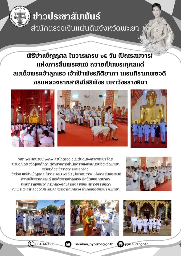วันที่ ๒๕ มิถุนายน ๒๕๖๙ สำนักตรวจเงินแผ่นดินจังหวัดพะเยา โดย นายอภิเดช ขวัญกิจศักดา ผู้อำนวยการสำนักตรวจเงินแผ่นดินจังหวัดพะเยา พร้อมด้วย ข้าราชการและลูกจ้าง เข้าร่วม พิธีบำเพ็ญกุศล ในวาระครบ ๑๕ วัน (ปัณรสมวาร) แห่งการสิ้นพระชนม์ ถวายเป็นพระกุศลแด่ สมเด็จพระเจ้าลูกเธอ เจ้าฟ้าพัชรกิติยากา นเรนทิราเทพยวดี กรมหลวงราชสาริณีสิริพัชร มหาวัชรราชธิดา ณ พระวิหารหลวงวัดศรีโคมคำ พระอารามหลวง อำเภอเมืองพะเยา จ.พะเยา