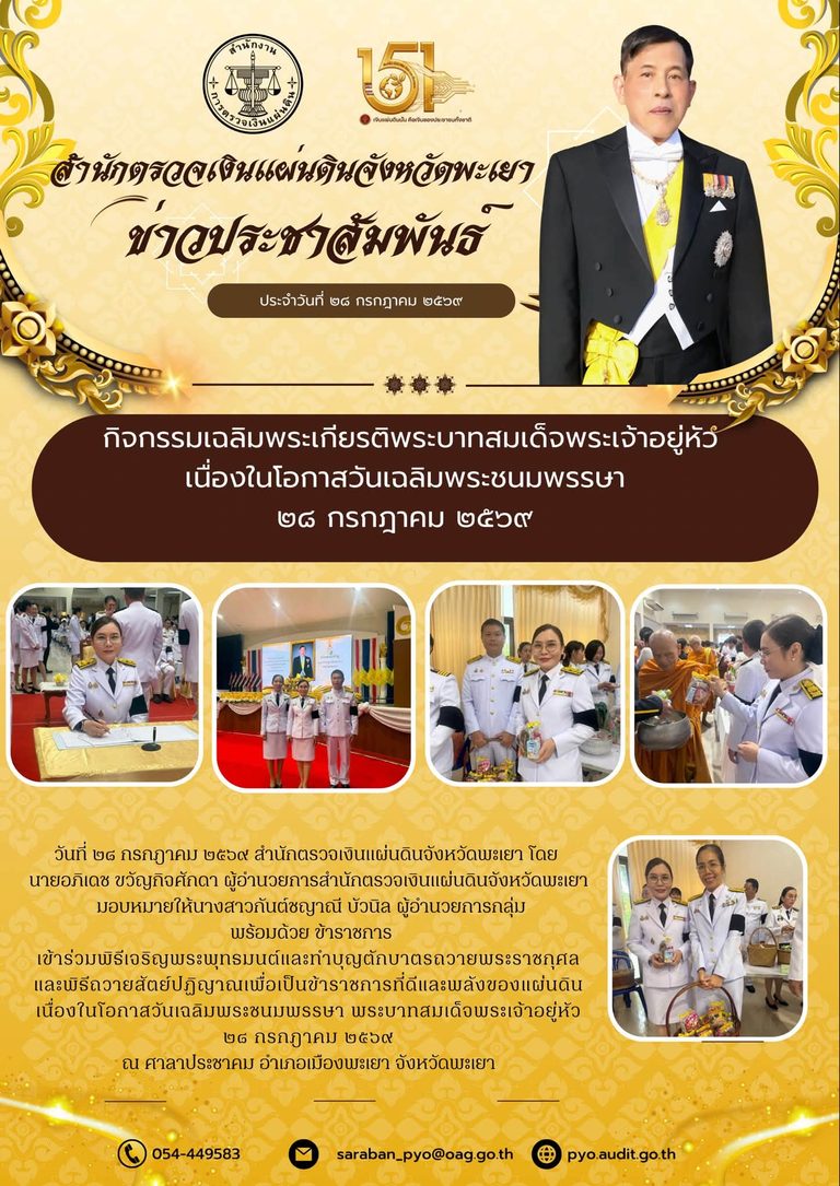 วันที่ ๒๘ กรกฎาคม ๒๕๖๙ สำนักตรวจเงินแผ่นดินจังหวัดพะเยา โดย นายอภิเดช ขวัญกิจศักดา ผู้อำนวยการสำนักตรวจเงินแผ่นดินจังหวัดพะเยา มอบหมายให้นางสาวกันต์ชญาณี บัวนิล ผู้อำนวยการกลุ่ม พร้อมด้วย ข้าราชการ เข้าร่วมพิธีเจริญพระพุทธมนต์และทำบุญตักบาตรถวายพระราชกุศล และพิธีถวายสัตย์ปฏิญาณเพื่อเป็นข้าราชการที่ดีและพลังของแผ่นดิน เนื่องในโอกาสวันเฉลิมพระชนมพรรษา พระบาทสมเด็จพระเจ้าอยู่หัว ๒๘ กรกฎาคม ๒๕๖๙ ณ ศาลาประชาคม อำเภอเมืองพะเยา จังหวัดพะเยา